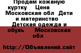 Продам кожаную куртку  › Цена ­ 2 500 - Московская обл. Дети и материнство » Детская одежда и обувь   . Московская обл.